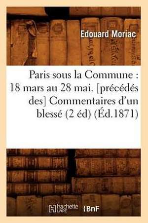 Paris Sous La Commune: 18 Mars Au 28 Mai. [Precedes Des] Commentaires D'Un Blesse (2 Ed) (Ed.1871) de Moriac E.