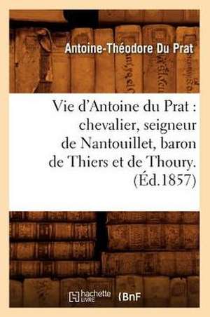 Vie D'Antoine Du Prat: Chevalier, Seigneur de Nantouillet, Baron de Thiers Et de Thoury.(Ed.1857) de Du Prat a. T.