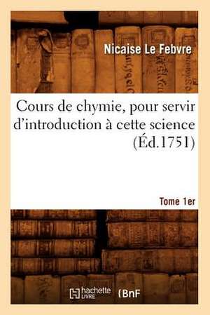 Cours de Chymie, Pour Servir D'Introduction a Cette Science. Tome 1er (Ed.1751) de Le Febvre N.