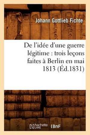 de L'Idee D'Une Guerre Legitime: Trois Lecons Faites a Berlin En Mai 1813 (Ed.1831) de Fichte J. G.