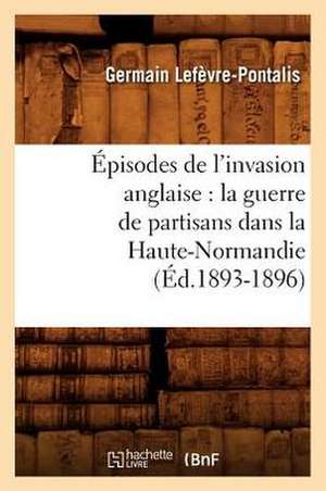 Episodes de L'Invasion Anglaise: La Guerre de Partisans Dans La Haute-Normandie (Ed.1893-1896) de Lefevre Pontalis G.