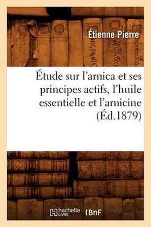 Etude Sur L'Arnica Et Ses Principes Actifs, L'Huile Essentielle Et L'Arnicine, (Ed.1879) de Pierre E.