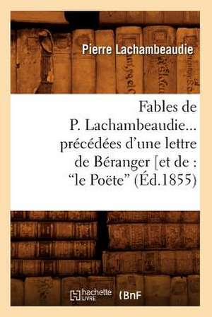 Fables de P. Lachambeaudie... Precedees D'Une Lettre de Beranger [Et de: Le Poete, (Ed.1855) de Lachambeaudie P.