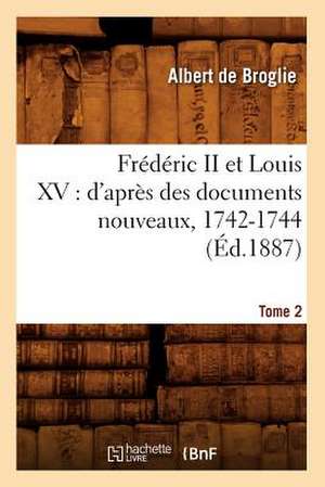 Frederic II Et Louis XV: D'Apres Des Documents Nouveaux, 1742-1744. Tome 2 (Ed.1887) de De Broglie a.