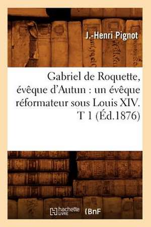 Gabriel de Roquette, Eveque D'Autun: Un Eveque Reformateur Sous Louis XIV. T 1 (Ed.1876) de Pignot J. H.