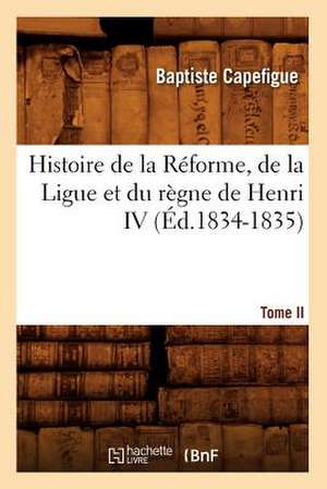 Histoire de La Reforme, de La Ligue Et Du Regne de Henri IV. Tome II (Ed.1834-1835) de Capefigue B.