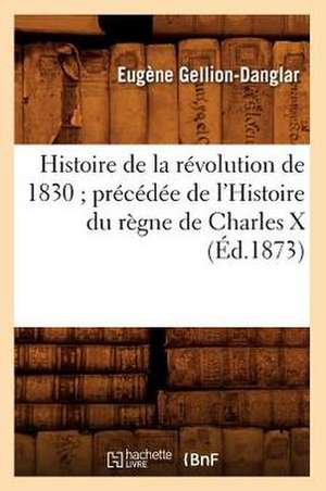 Histoire de La Revolution de 1830; Precedee de L'Histoire Du Regne de Charles X (Ed.1873) de Gellion Danglar E.