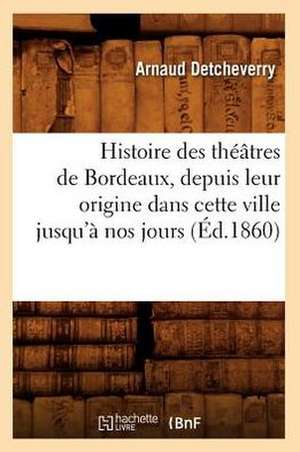 Histoire Des Theatres de Bordeaux, Depuis Leur Origine Dans Cette Ville Jusqu'a Nos Jours (Ed.1860) de Detcheverry a.