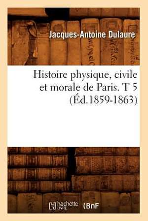 Histoire Physique, Civile Et Morale de Paris. T 5 (Ed.1859-1863) de Dulaure J. a.