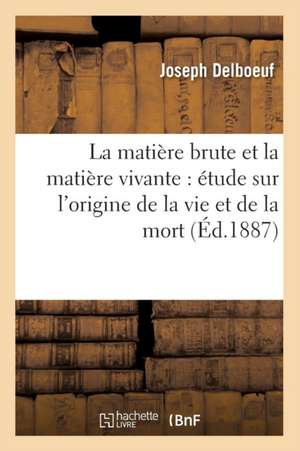 La Matiere Brute Et La Matiere Vivante: Etude Sur L'Origine de La Vie Et de La Mort (Ed.1887) de Delboeuf J.