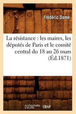 La Resistance: Les Maires, Les Deputes de Paris Et Le Comite Central Du 18 Au 26 Mars (Ed.1871) de Dame F.