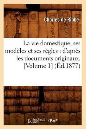 La Vie Domestique, Ses Modeles Et Ses Regles: D'Apres Les Documents Originaux. [Volume 1] (Ed.1877) de De Ribbe C.