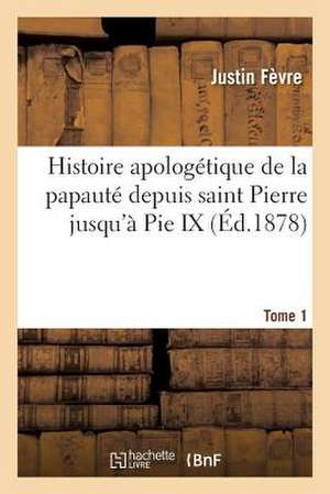 Histoire Apologetique de La Papaute Depuis Saint Pierre Jusqu a Pie IX. Tome 1 de Fevre-J