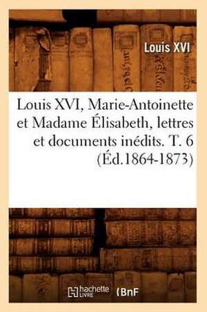 Louis XVI, Marie-Antoinette Et Madame Elisabeth, Lettres Et Documents Inedits. T. 6 (Ed.1864-1873) de Louis XVI