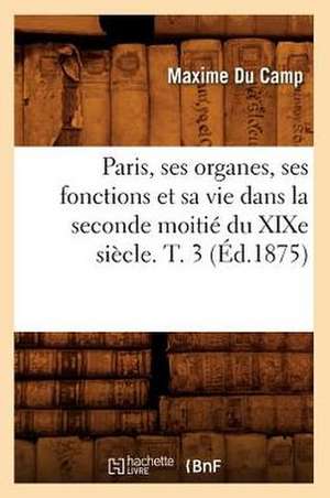 Paris, Ses Organes, Ses Fonctions Et Sa Vie Dans La Seconde Moitie Du Xixe Siecle. T. 3 (Ed.1875) de Maxime Du Camp