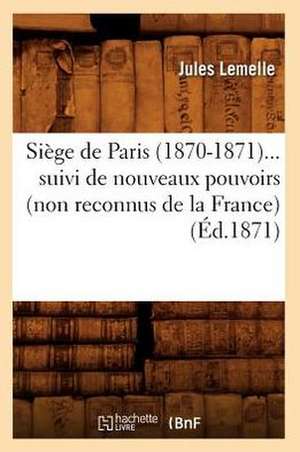 Siege de Paris (1870-1871) Suivi de Nouveaux Pouvoirs (Non Reconnus de La France) (Ed.1871) de Lemelle J.