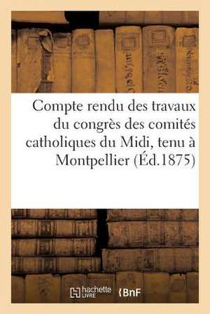 Compte Rendu Des Travaux Du Congres Des Comites Catholiques Du MIDI, Tenu a Montpellier