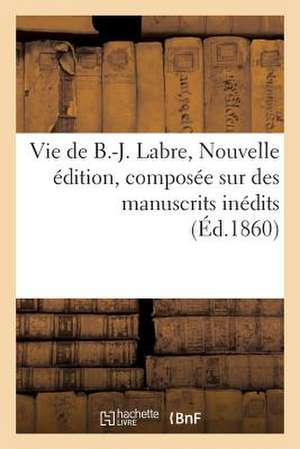 Vie de B.-J. Labre. Nouvelle Edition, Composee Sur Des Manuscrits Inedits