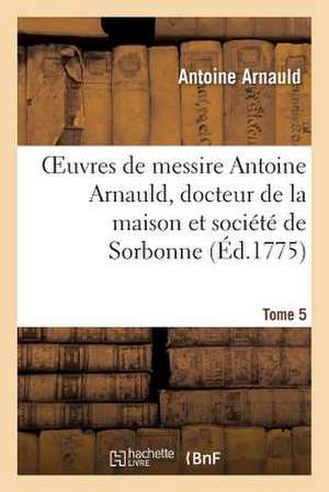 Oeuvres de Messire Antoine Arnauld, Docteur de La Maison Et Societe de Sorbonne. Tome 5