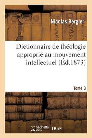 Dictionnaire de Theologie Approprie Au Mouvement Intellectuel. Tome 3