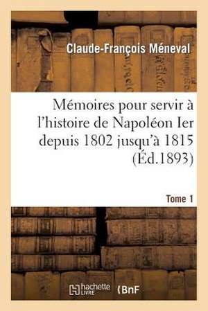 Memoires Pour Servir A L'Histoire de Napoleon Ier Depuis 1802 Jusqu'a 1815. Tome 1