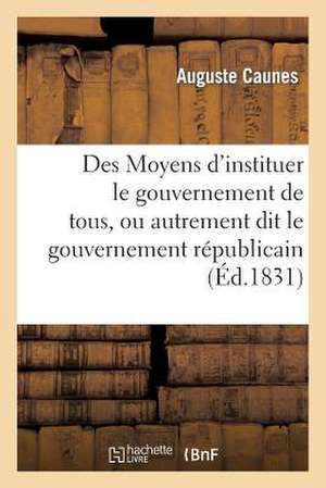 Des Moyens D'Instituer Le Gouvernement de Tous, Ou Autrement Dit Le Gouvernement Republicain: , Sans Anarchie, Sans Dechirements Et Sans Factions de Caunes-A