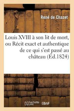 Louis XVIII a Son Lit de Mort, Ou Recit Exact Et Authentique de Ce Qui S'Est Passe Au Chateau: Des Tuileries, Les 13, 14, 15 Et 16 Septembre 1824 de De Chazet-R