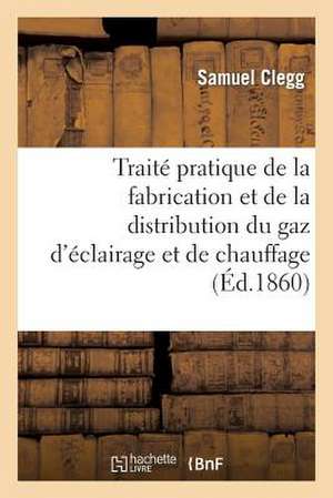 Traite Pratique de La Fabrication Et de La Distribution Du Gaz D'Eclairage Et de Chauffage de Clegg S.