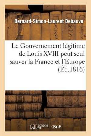 Le Gouvernement Legitime de Louis XVIII Peut Seul Sauver La France Et L'Europe de Debauve-B-S-L