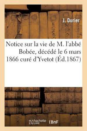 Notice Sur La Vie de M. L'Abbe Bobee, Decede Le 6 Mars 1866 Cure D'Yvetot de Durier-J