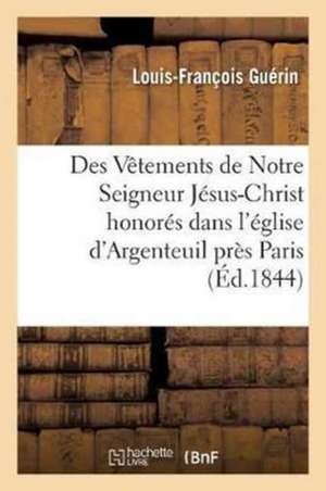 Des Vêtements de Notre Seigneur Jésus-Christ Honorés Dans l'Église d'Argenteuil: Près Paris Et Dans La Cathédrale de Trèves de Louis-François Guérin