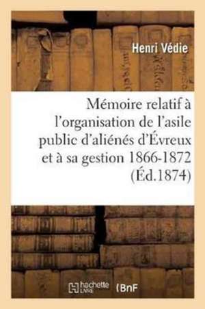 Mémoire Relatif À l'Organisation de l'Asile Public d'Aliénés d'Évreux Et À Sa Gestion Depuis: Le 15 Janvier 1866 Jusqu'au 31 Décembre 1872 de Henri Védie