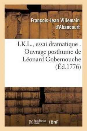 I.K.L., Essai Dramatique . Ouvrage Posthume de Léonard Gobemouche: Publié Par Marc-Roch-Luc-Pic-Loup, Citoyen de Nanterre Dernière Édition de François-Jean Villemain d'Abancourt