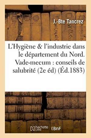 L'Hygiène Et l'Industrie Dans Le Département Du Nord. Vade-Mecum Des Conseils de Salubrité,: Des Industriels Et Des Fonctionnaires Chargés de la Polic de Tancrez-J-B