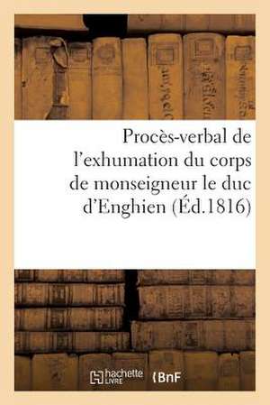 Proces-Verbal de L'Exhumation Du Corps de Monseigneur Le Duc D'Enghien, Qui a Eu Lieu