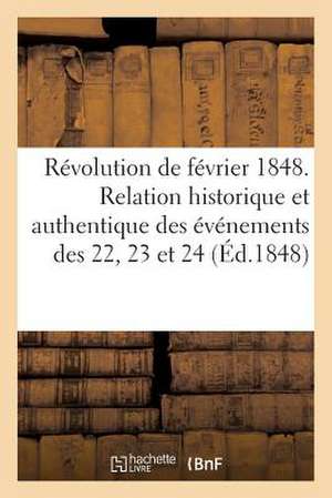 Revolution de Fevrier 1848. Relation Historique Et Authentique Des Evenements Des 22, 23 Et 24