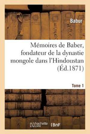 Memoires de Baber, Fondateur de La Dynastie Mongole Dans L'Hindoustan. Tome 1