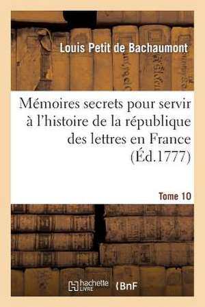 Memoires Secrets Pour Servir A L'Histoire de La Republique Des Lettres En France. Tome 10