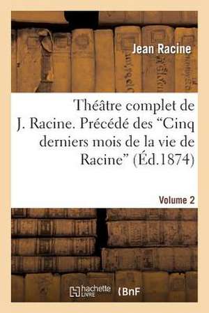 Theatre Complet de J. Racine. Precede Des 'Cinq Derniers Mois de La Vie de Racine'. Volume 2