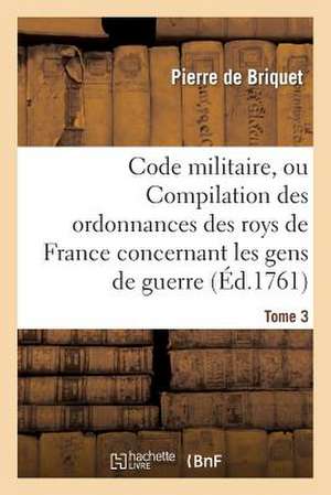 Code Militaire, Ou Compilation Des Ordonnances Des Roys de France Concernant Les Gens de Guerre. T 3 de De Briquet-P