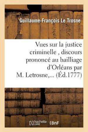 Vues Sur La Justice Criminelle, Discours Prononce Au Bailliage D'Orleans Par M. Letrosne, ... de Le Trosne-G-F