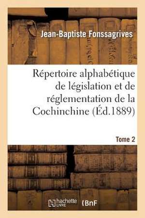 Repertoire Alphabetique de Legislation Et de Reglementation de La Cochinchine. T2 (C): Arrete Au 1er Janvier 1889 de Fonssagrives-J-B