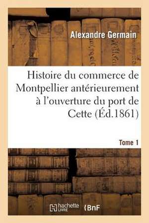 Histoire Du Commerce de Montpellier Anterieurement A L'Ouverture Du Port de Cette. Tome 1 de Germain-A