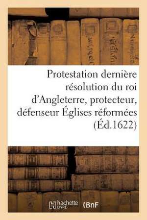 Protestation Et Derniere Resolution Du Roi D'Angleterre, Protecteur, Defenseur Des Eglises Reformees de Sans Auteur