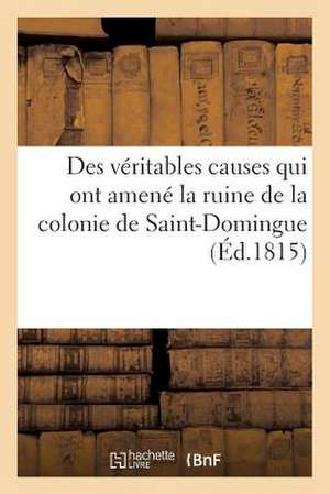 Des Veritables Causes Qui Ont Amene La Ruine de La Colonie de Saint-Domingue, Des Moyens Certains: D'En Reprendre Possession Et D'y Vivre Paisiblement de Sans Auteur