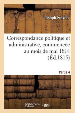 Correspondance Politique Et Administrative, Commencee Au Mois de Mai 1814. 4e Partie de Fievee-J