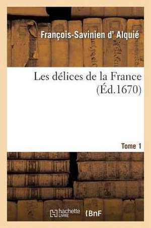 Les Delices de La France, Avec Une Description Des Provinces Et Des Villes Du Royaume. T. 1 de Francois Savinien D'Alquie