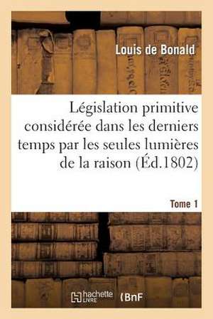 Legislation Primitive Consideree Dans Les Derniers Temps Par Les Seules Lumieres de La Raison. T1 de Sans Auteur