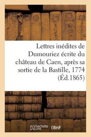 Lettres Inedites de Dumouriez Ecrite Du Chateau de Caen, Apres Sa Sortie de La Bastille, En 1774 de Sans Auteur