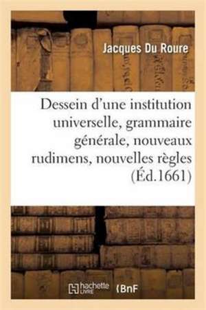 Dessein d'Une Institution Universelle: Grammaire Générale, Nouveaux Rudimens Et Nouvelles Règles de Jacques Du Roure